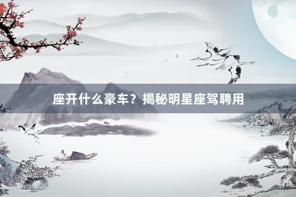 座开什么豪车？揭秘明星座驾聘用