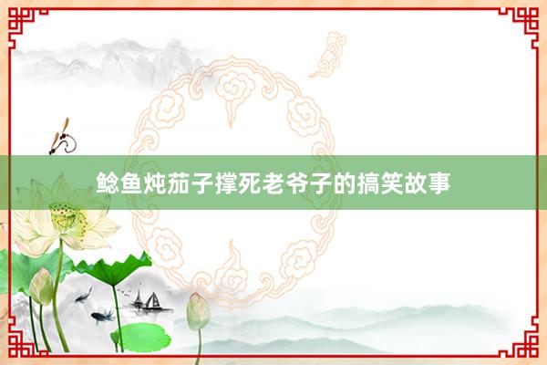 鲶鱼炖茄子撑死老爷子的搞笑故事